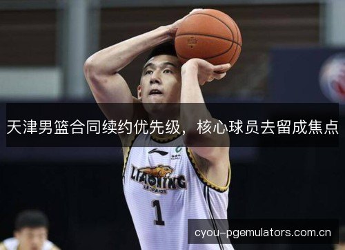 天津男篮合同续约优先级,核心球员去留成焦点 天津男篮合同续约优先级,核心球员去留成焦点